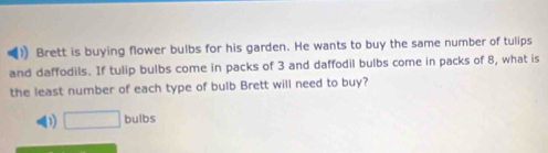 Brett is buying flower bulbs for his garden. He wants to buy the same number of tulips
and daffodils. If tulip bulbs come in packs of 3 and daffodil bulbs come in packs of 8, what is
the least number of each type of bulb Brett will need to buy?
D) □ bulbs