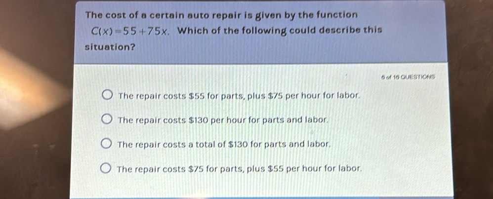 The cost of a certain auto repair is given by the function
C(x)=55+75x. Which of the following could describe this
situation?
6 of 16 QUESTIONS
The repair costs $55 for parts, plus $75 per hour for labor.
The repair costs $130 per hour for parts and labor.
The repair costs a total of $130 for parts and labor.
The repair costs $75 for parts, plus $55 per hour for labor.