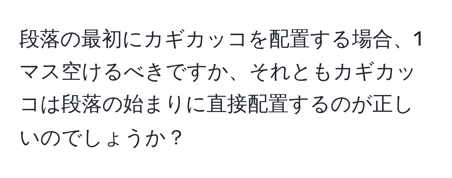 段落の最初にカギカッコを配置する場合、1マス空けるべきですか、それともカギカッコは段落の始まりに直接配置するのが正しいのでしょうか？