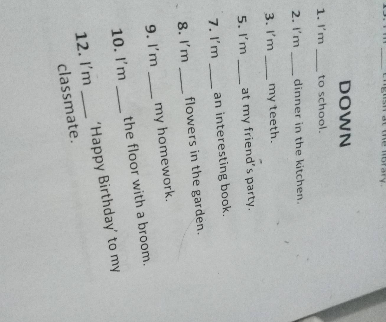 English at the lbrary 
DOWN 
1. I'm _to school. 
2. I'm _dinner in the kitchen. 
3. I'm _my teeth. 
5. I'm _at my friend's party. 
7. I'm _an interesting book. 
8. I'm _flowers in the garden. 
9.I'm _my homework. 
10. I'm _the floor with a broom. 
12. I'm _‘Happy Birthday’ to my 
classmate.