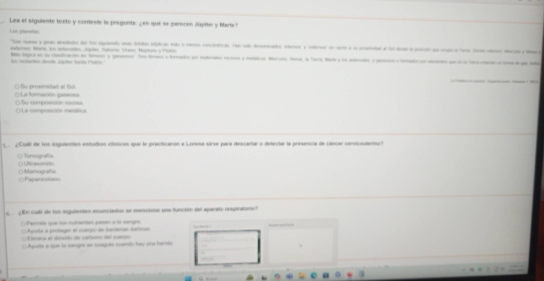 Lea el siguiente texto y conteste la pregunta: ¿en qué se parecen Júpiter y Marte?
Los planetes
'Son nueve y giran alrededor del Sol siguiendo unas órbitas elípticas más o menos concéntricas. Han sido denominados Interos' y 'inlenios' en nede a su proemedad a Sol diedi a gescón parorge a Sams Sorie otene. Merune y Weay
externos, Marte, los asteroides, Júpiler, Saturno, Urano, Neptuno y Plulón
Más lógica es su clasificación en 'térreos y gaseosos''. Son térreos o formados por materialos rocosos y metálticos. Mercuris Vinus, la Tiera, Marta y los aderides y geeon a tematis jor dements qe el la Sereustaee e tima de jas bae
los restantes desde Júpiter hasta Plutón ''
taleo a aeo Sagane ome Mlame 1
○ Su proximidad al Sol
OLa formación gaseosa
O Su composición rocosa
O La composición metálica
5 ¿Cuál de los siguientes estudios clínicos que le practicaron a Lorena sirve para descartar e delectar la presencia de cáncer cervicoulero?
( Tomografía
○ Ultrasonido
○ Mamografía
○ Papanicolaou
En cuál de los siguientes enunciados se menciona una función del aparato respiratorie?
○ Permite que los nutrientes pasen a la sangre
Ayude a proteger el cuerpo de bacterías dañinas

Elimina el dióxido de carbono del cuerpo
○ Ayuda a que la sangre se coagule cuando hay una henda