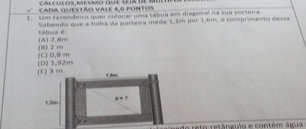 cálculos, mesmo que seía de mú
cada questão vale 4,0 pontos
1. Um fazendeiro quer colocar uma tábua em diagonal na sua porteira
Sabendo que a folha da porteira mede 1,2m por 1,6m, o comprimento dessa
tábua é:
(A) 2,8m
(B) 2 m
(C) 0,8 m
(D) 1,92m
(E) 3m. 1.6m
4=?
1.2m
e do relo-retângulo e contém água