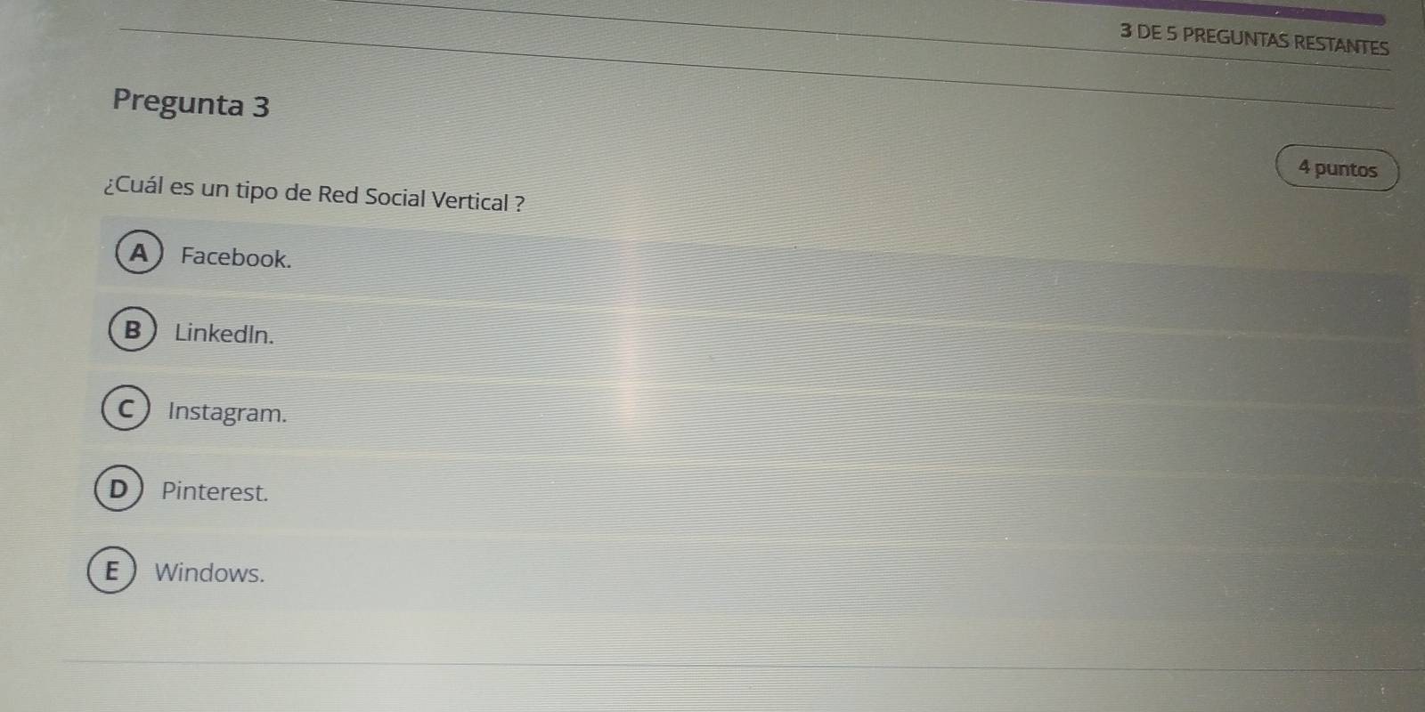 DE 5 PREGUNTAS RESTANTES
Pregunta 3
4 puntos
¿Cuál es un tipo de Red Social Vertical ?
A Facebook.
B ) Linkedln.
C Instagram.
D Pinterest.
E Windows.