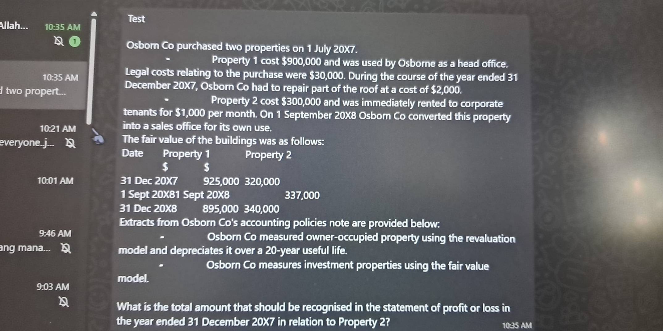 Test 
Allah... 10:35 AM 
Osborn Co purchased two properties on 1 July 20X7. 
Property 1 cost $900,000 and was used by Osborne as a head office. 
10:35 AM 
Legal costs relating to the purchase were $30,000. During the course of the year ended 31 
December 20X7, Osborn Co had to repair part of the roof at a cost of $2,000. 
d two propert... 
Property 2 cost $300,000 and was immediately rented to corporate 
tenants for $1,000 per month. On 1 September 20X8 Osborn Co converted this property 
10:21 AM 
into a sales office for its own use. 
everyone.j 
The fair value of the buildings was as follows: 
Date Property 1 Property 2
$ $
10:01 AM 31 Dec 20X7 925,000 320,000
1 Sept 20X81 Sept 20X8 337,000
31 Dec 20X8 895,000 340,000
Extracts from Osborn Co's accounting policies note are provided below: 
9:46 AM Osborn Co measured owner-occupied property using the revaluation 
ang mana... model and depreciates it over a 20-year useful life. 
Osborn Co measures investment properties using the fair value 
model. 
9:03 AM 
What is the total amount that should be recognised in the statement of profit or loss in 
the year ended 31 December 20X7 in relation to Property 2? 10:35 AM