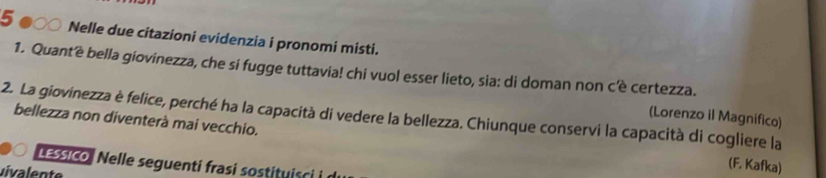 5 ●○○ Nelle due citazioni evidenzia i pronomi misti. 
1. Quant'è bella giovinezza, che si fugge tuttavia! chi vuol esser lieto, sia: di doman non cê certezza. 
2. La giovinezza è felice, perché ha la capacità di vedere la bellezza. Chiunque conservi la capacità di cogliere la bellezza non diventerà mai vecchio. (Lorenzo il Magnifico) 
LESSICO Nelle seguenti frasi sostituisci i d 
uivalente 
(F. Kafka)