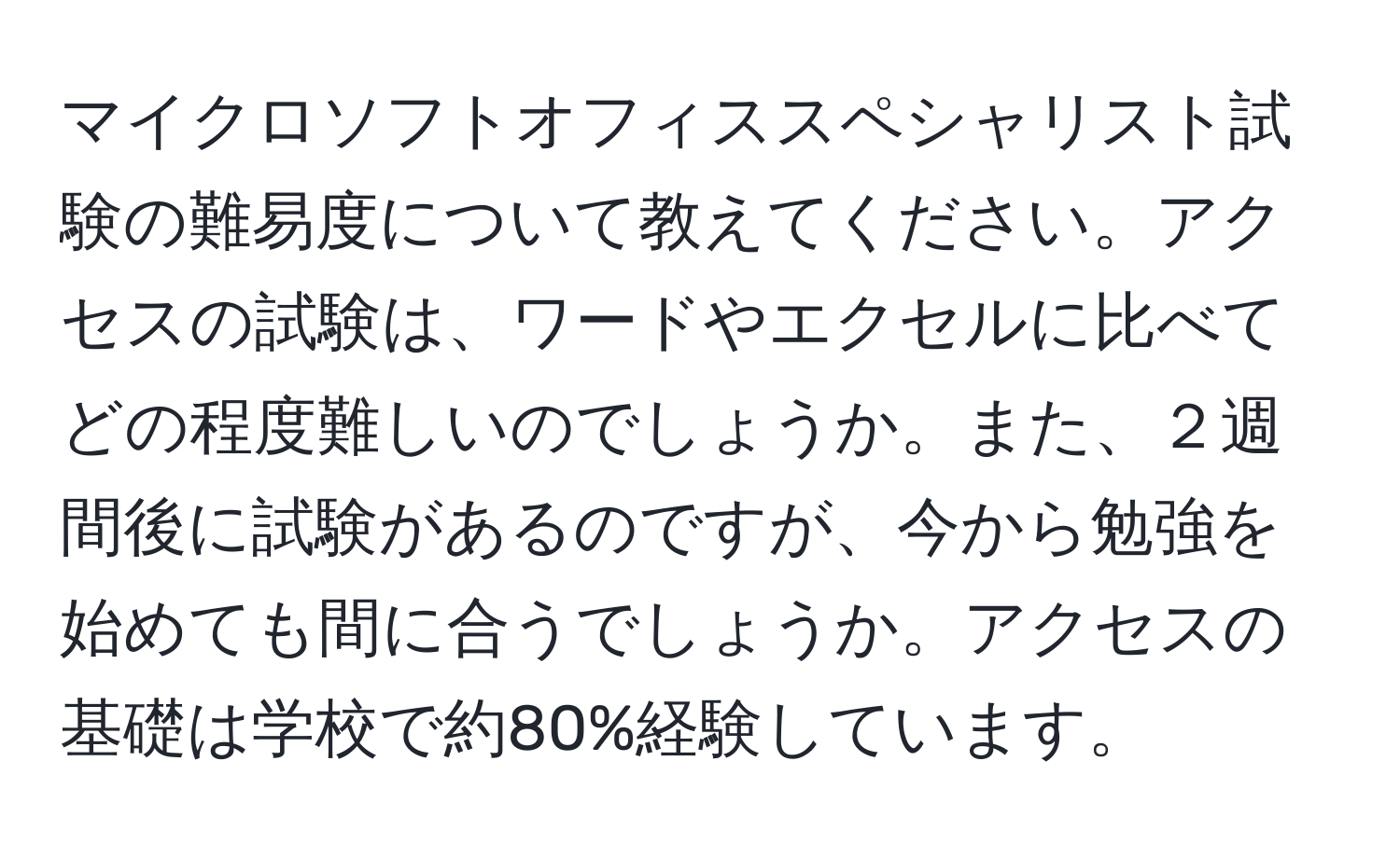 マイクロソフトオフィススペシャリスト試験の難易度について教えてください。アクセスの試験は、ワードやエクセルに比べてどの程度難しいのでしょうか。また、２週間後に試験があるのですが、今から勉強を始めても間に合うでしょうか。アクセスの基礎は学校で約80%経験しています。