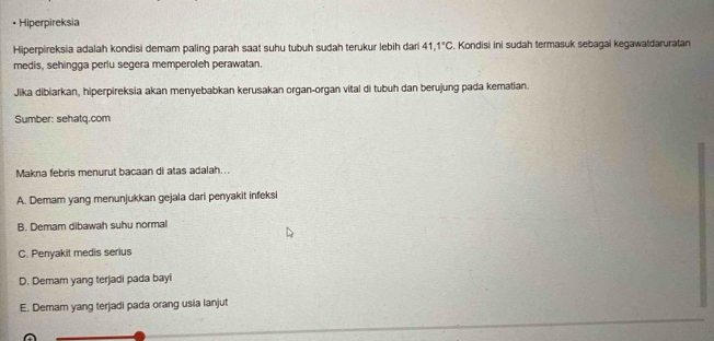 Hiperpireksia
Hiperpireksia adalah kondisi demam paling parah saat suhu tubuh sudah terukur lebih dari 41.1°C , Kondisi ini sudah termasuk sebagai kegawatdaruratan
medis, sehingga perlu segera memperoleh perawatan.
Jika dibiarkan, hiperpireksia akan menyebabkan kerusakan organ-organ vital di tubuh dan berujung pada kematian.
Sumber: sehatq.com
Makna febris menurut bacaan di atas adalah...
A. Demam yang menunjukkan gejala dari penyakit infeksi
B. Demam dibawah suhu normal
C. Penyakit medis serius
D. Demam yang terjadi pada bayi
E. Demam yang terjadi pada orang usia lanjut