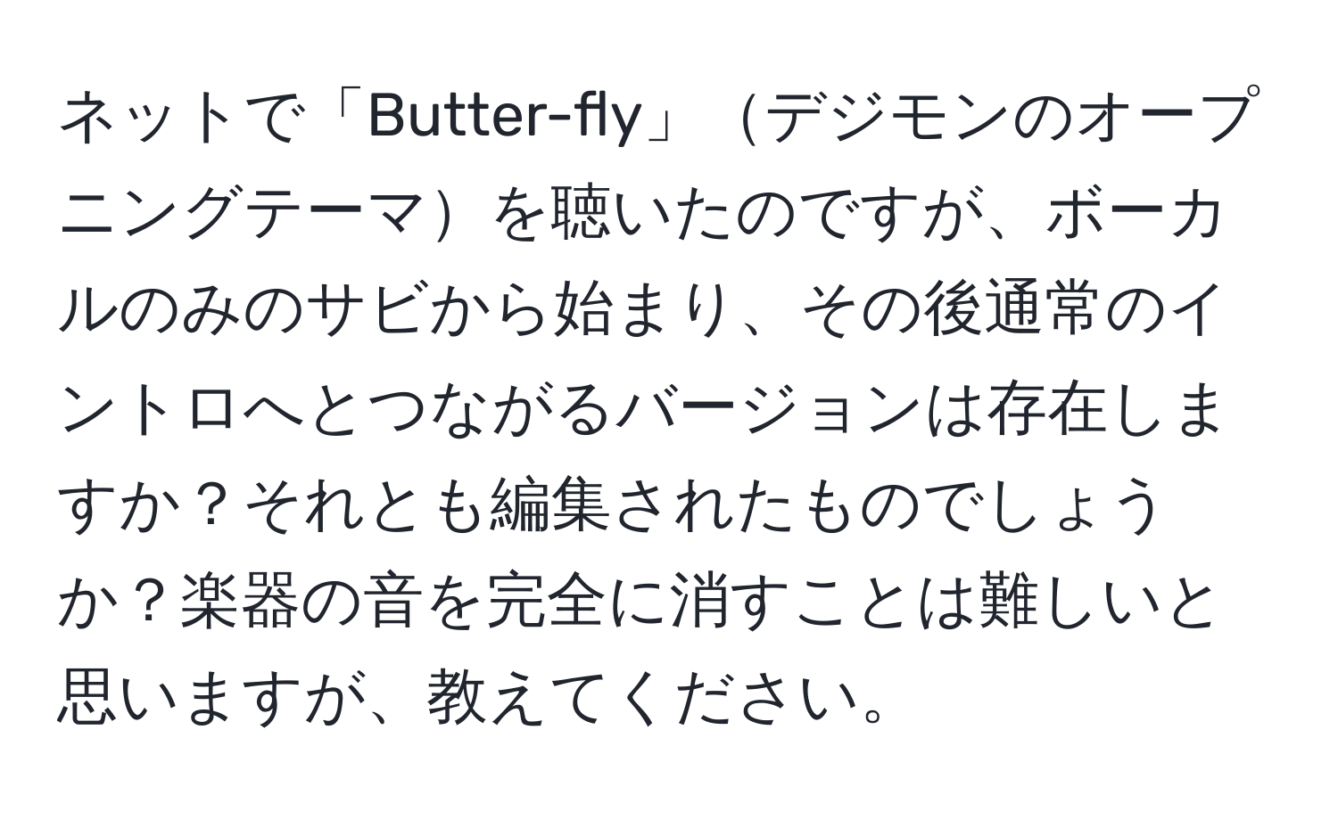 ネットで「Butter-fly」デジモンのオープニングテーマを聴いたのですが、ボーカルのみのサビから始まり、その後通常のイントロへとつながるバージョンは存在しますか？それとも編集されたものでしょうか？楽器の音を完全に消すことは難しいと思いますが、教えてください。