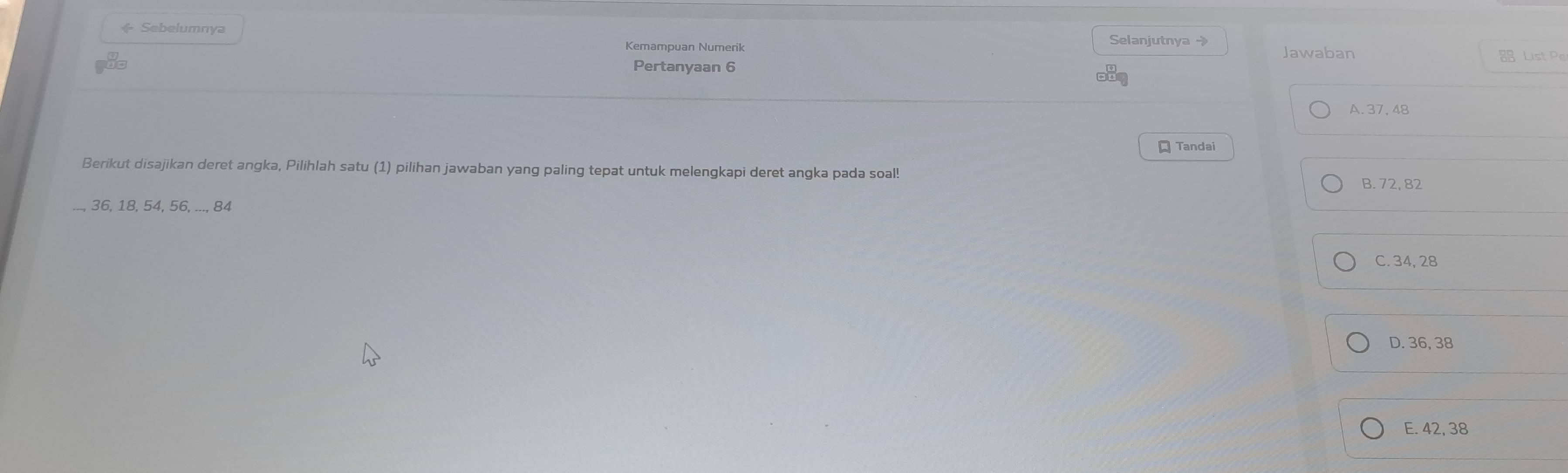 + Sebelumnya Selanjutnya → Jawaban
Kemampuan Numerik List Pe
Pertanyaan 6
A. 37, 48
Tandai
Berikut disajikan deret angka, Pilihlah satu (1) pilihan jawaban yang paling tepat untuk melengkapi deret angka pada soal!
B. 72, 82
36, 18, 54, 56, ..., 84
C. 34, 28
D. 36, 38
E. 42, 38