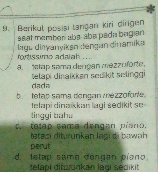 Berikut posisi tangan kiri dirigen
saat memberi aba-aba pada bagian
lagu dinyanyikan dengan dinamika
fortissimo adalah ....
a. tetap sama dengan mezzoforte，
tetapi dinaikkan sedikit setinggi
dada
b. tetap sama dengan mezzoforte,
tetapi dinaikkan lagi sedikit se-
tinggi bahu
c. tetap sama dengan piano,
tetapi diturunkan lagi di bawah
perut
d. tetap sama dengan piano,
tetapi diturunkan lagi sedikit