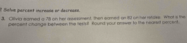 Solve percent increase or decrease. 
3. Olivia earned a 78 on her assessment, then earned an 82 on her retake. What is the 
percent change between the tests? Round your answer to the nearest percent.