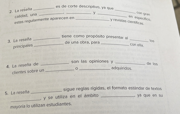 es de corte descriptivo, ya que 
2. La reseña 
calidad, una 
y 
_ 
con gran 
en específico, 
_, __y revistas científicas. 
estas regularmente aparecen en_ 
_tiene como propósito presentar al 
3. La reseña 
de una obra, para 
_ 
los 
principales 
_ 
_ 
con ella. 
son las opiniones y_ 
4. La reseña de_ 
de los 
。 _adquiridos. 
clientes sobre un_ 
sigue reglas rígidas, el formato estándar de textos 
5. La reseña_ 
_ 
, y se utiliza en el ámbito_ 
, ya que en su 
mayoría lo utilizan estudiantes.