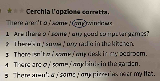 ★★ Cerchia l’opzione corretta. 
There aren't a / some / any windows. 
1 Are there a / some / any good computer games? 
2 There’s a / some / any radio in the kitchen. 
3 There isn’t a / some / any desk in my bedroom. 
4 There are a / some / any birds in the garden. 
5 There aren’t α / some / ɑny pizzerias near my flat.