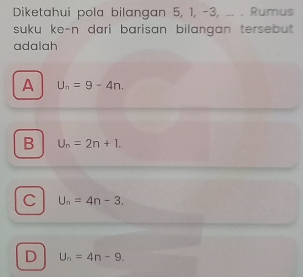 Diketahui pola bilangan 5, 1, -3, ... . Rumus
suku ke-n dari barisan bilangan tersebut .
adalah
A U_n=9-4n.
B U_n=2n+1.
C U_n=4n-3.
D U_n=4n-9.