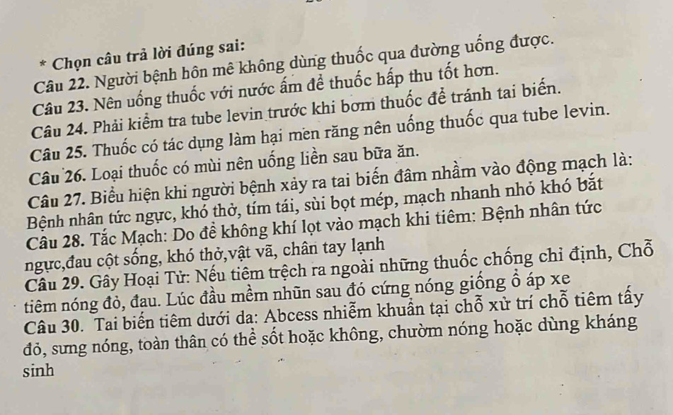 Chọn câu trả lời đúng sai: 
Câu 22. Người bệnh hôn mê không dùng thuốc qua đường uống được. 
Câu 23. Nên uống thuốc với nước ấm để thuốc hấp thu tốt hơn. 
Câu 24. Phải kiểm tra tube levin trước khi bơm thuốc để tránh tại biến. 
Câu 25. Thuốc có tác dụng làm hại men răng nên uống thuốc qua tube levin. 
Câu 26. Loại thuốc có mùi nên uống liền sau bữa ăn. 
Câu 27. Biểu hiện khi người bệnh xảy ra tai biến đâm nhầm vào động mạch là: 
Bệnh nhân tức ngực, khó thờ, tím tái, sùi bọt mép, mạch nhanh nhỏ khó bắt 
Câu 28. Tắc Mạch: Do để không khí lọt vào mạch khi tiêm: Bệnh nhân tức 
ngực,đau cột sống, khó thở,vật vã, chân tay lạnh 
Câu 29. Gây Hoại Tử: Nếu tiêm trệch ra ngoài những thuốc chống chỉ định, Chỗ 
tiêm nóng đỏ, đạu. Lúc đầu mềm nhũn sau đó cứng nóng giống ổ áp xe 
Câu 30. Tai biến tiêm dưới da: Abcess nhiễm khuẩn tại chỗ xử trí chỗ tiêm tấy 
đỏ, sưng nóng, toàn thân có thể sốt hoặc không, chườm nóng hoặc dùng kháng 
sinh