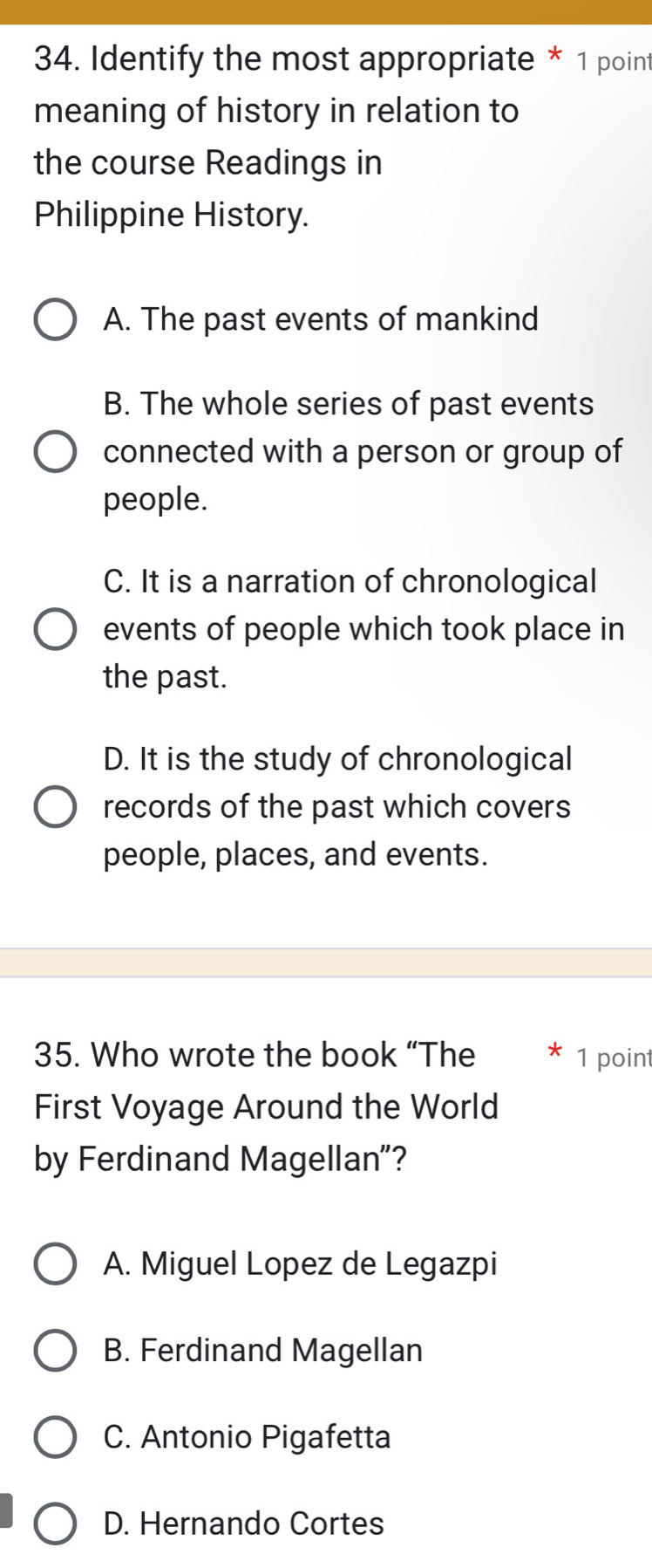 Identify the most appropriate * 1 point
meaning of history in relation to
the course Readings in
Philippine History.
A. The past events of mankind
B. The whole series of past events
connected with a person or group of
people.
C. It is a narration of chronological
events of people which took place in
the past.
D. It is the study of chronological
records of the past which covers
people, places, and events.
35. Who wrote the book “The 1 point
First Voyage Around the World
by Ferdinand Magellan"?
A. Miguel Lopez de Legazpi
B. Ferdinand Magellan
C. Antonio Pigafetta
D. Hernando Cortes