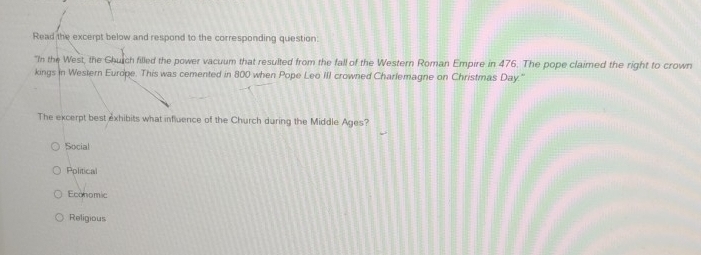 Read the excerpt below and respond to the corresponding question:
"In the West, the Church filled the power vacuum that resulted from the fall of the Western Roman Empire in 476. The pope claimed the right to crown
kings in Western Europe. This was cemented in 800 when Pope Leo III crowned Charlemagne on Christmas Day.''
The excerpt best exhibits what influence of the Church during the Middle Ages?
Social
Pplitical
Economic
Religious