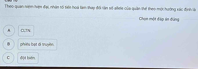 Theo quan niệm hiện đại, nhân tố tiến hoá làm thay đối tần số allele của quần thế theo một hướng xác định là
Chọn một đáp án đúng
A CLTN.
B phiêu bạt di truyền.
C đột biến.