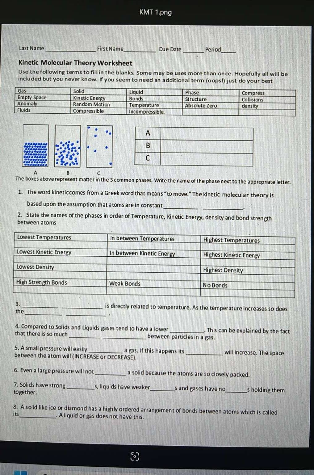 KMT 1.png 
Last Name _First N ame_ Due Date _Period_ 
Kinetic Molecular Theory Worksheet 
Use the following terms to fill in the blanks. Some may be uses more than once. Hopefully all will be 
included but you never know. If you seem to need an additional term (oops!) just do your best 
A B C 
The boxes above represent matter in the 3 common phases. Write the name of the phase next to the appropriate letter. 
1. The word kineticcomes from a Greek word that means “to move.” The kinetic molecular theory is 
based upon the assumption that atoms are in constant_ 
_. 
2. State the names of the phases in order of Temperature, Kinetic Energy, density and bond strength 
between atoms 
3._ _is directly related to temperature. As the temperature increases so does 
the_ 
_. 
4. Compared to Solids and Liquids gases tend to have a lower _. This can be explained by the fact 
that there is so much _between particles in a gas. 
5. A small pressure will easily _a gas. If this happens its _will increase. The space 
between the atom will (INCREASE or DECREASE). 
6. Even a large pressure will not _a solid because the atoms are so closely packed. 
7. Solids have strong _s, liquids have weaker _s and gases have no_ s holding them 
to gether. 
8. A solid like ice or diamond has a highly ordered arrangement of bonds between atoms which is called 
its_ . A liquid or gas does not have this.