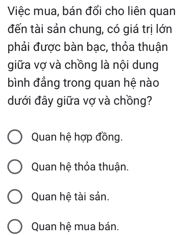 Việc mua, bán đổi cho liên quan
đến tài sản chung, có giá trị lớn
phải được bàn bạc, thỏa thuận
giữa vợ và chồng là nội dung
bình đẳng trong quan hệ nào
dưới đây giữa vợ và chồng?
Quan hệ hợp đồng.
Quan hệ thỏa thuận.
Quan hệ tài sản.
Quan hệ mua bán.