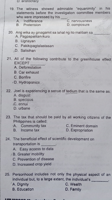 D. aristocracy
19. The witness showed admirable “equanimity” in his
statements before the investigation committee members 
who were impressed by his_
A. Indifference C. nervousness
B. Pretension D. composure
20. Ang wika ay ginagamit sa lahat ng ito maliban sa_
A. Pagpapalitan-kuro
B. Ugnayan
C. Pakikipagtalastasan
D. Salisihan
21. All of the following contribute to the greenhouse effect
_
EXCEPT
A. Deforestation
B. Car exhaust
C. Bonfire
D. Hydroponics
22. Joel is experiencing a sense of tedium that is the same as:
A. disgust
B. specious.C. ennui
D. urbane
23. The tax that should be paid by all working citizens of the
Philippines is called:
A. Community tax C. Eminent domain
B. Income tax D. Expropriation
24. The beneficial effect of scientific development on
transportation is_ 、
A. Easy access to data
B. Greater mobility
C. Prevention of disease
D. Increased crop yield
25. Personhood includes not only the physical aspect of an
individual but, to a large extent, the individual's _.
A. Dignity C. Wealth
B. Education D. Family