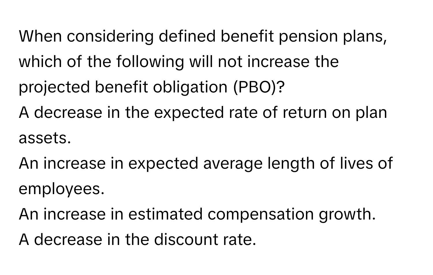 When considering defined benefit pension plans, which of the following will not increase the projected benefit obligation (PBO)?
A decrease in the expected rate of return on plan assets.
An increase in expected average length of lives of employees.
An increase in estimated compensation growth.
A decrease in the discount rate.