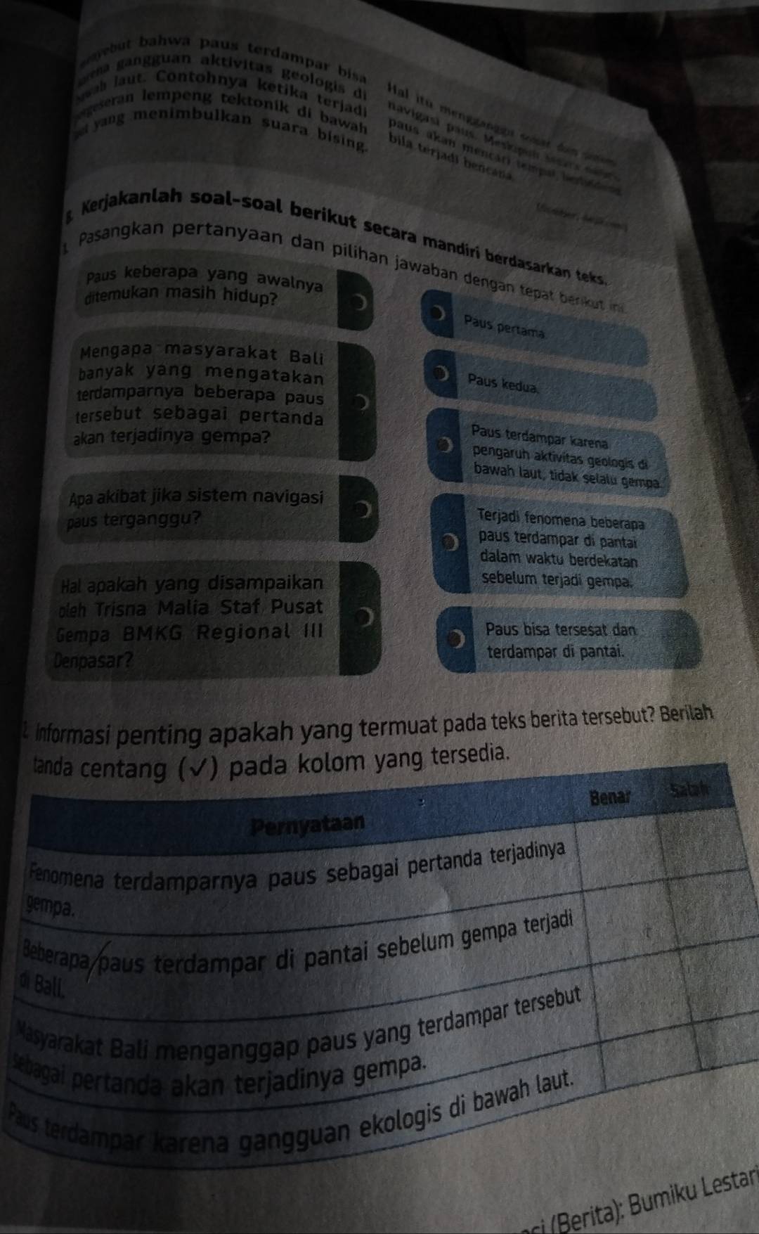 area gangguan aktívitas geologis di
wah laut. Contohnya ketika terjadi
e but bahwa paus terdampar bisa Hal ito menagangn what hin 
yang menimbulkan suara bising.
navigasi paus. Meskipui sears t 
geseran lempeng tektonik di bawah paus akan mencari tempal befátara
bila terjadi bencana
Kerjakanlah soal-soal berikut secara mandiri berdasarkan teks
Pasangkan pertanyaan dan pilihan jawaban dengan tepät berkut in
Paus keberapa yang awalnya
ditemukan masih hidup?
) Paus pertama
Mengapa masyarakat Bali
banyak yang mengatakan
Paus kedua.
terdamparnya beberapa paus
tersebut sebagai pertanda
akan terjadinya gempa?
Paus terdampar karena
pengaruh aktivitas geologis di
bawah laut, tidak selalu gempa
Apa akibat jika sistem navigasi
paus terganggu?
Terjadi fenomena beberapa
paus terdampar di pantaí
dalam waktu berdekatan
Hal apakah yang disampaikan
sebelum terjadi gempa.
oleh Trisna Malia Staf Pusat
Gempa BMKG Regional III Paus bisa tersesat dan
D terdampar di pantai.
Denpasar?
L Informasi penting apakah yang termuat pada teks berita tersebut? Berilah
d
M
Se
Pa
ci (Berita):tar