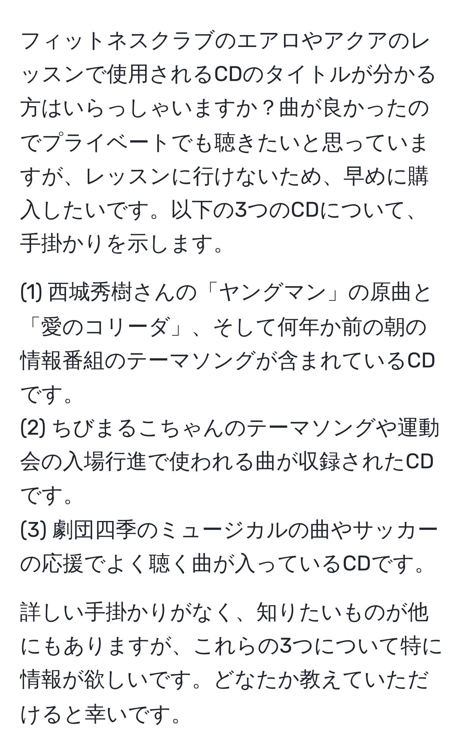 フィットネスクラブのエアロやアクアのレッスンで使用されるCDのタイトルが分かる方はいらっしゃいますか？曲が良かったのでプライベートでも聴きたいと思っていますが、レッスンに行けないため、早めに購入したいです。以下の3つのCDについて、手掛かりを示します。

(1) 西城秀樹さんの「ヤングマン」の原曲と「愛のコリーダ」、そして何年か前の朝の情報番組のテーマソングが含まれているCDです。
(2) ちびまるこちゃんのテーマソングや運動会の入場行進で使われる曲が収録されたCDです。
(3) 劇団四季のミュージカルの曲やサッカーの応援でよく聴く曲が入っているCDです。

詳しい手掛かりがなく、知りたいものが他にもありますが、これらの3つについて特に情報が欲しいです。どなたか教えていただけると幸いです。