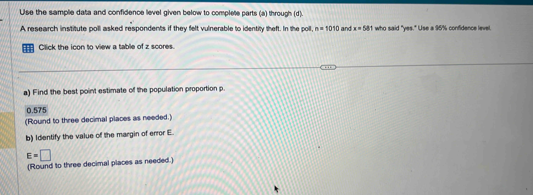 Use the sample data and confidence level given below to complete parts (a) through (d). 
A research institute poll asked respondents if they felt vulnerable to identity theft. In the poll, n=1010 and x=581 who said "yes." Use a 95% confidence level. 
Click the icon to view a table of z scores. 
a) Find the best point estimate of the population proportion p.
0.575
(Round to three decimal places as needed.) 
b) Identify the value of the margin of error E.
E=□
(Round to three decimal places as needed.)