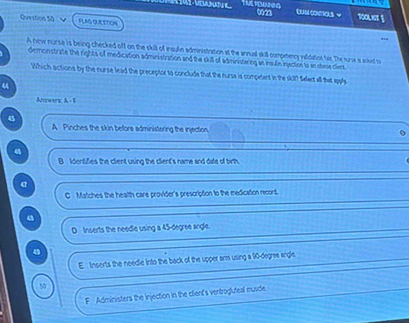 TIVEREMNNG DUM CONTIOLS ~ TOOLNT §
0023
Question 50 FLAG QUIESTION
”,
A new nurse is being checked off on the skill of insulin administration at the annual skill competency validution fair. The nurse is asked to
demonstrate the rights of medication administration and the skill of administering an insulin injection to an obese cilent
Which actions by the nurse lead the preceptor to conclude that the nurse is competent in the skil? Select all that apple
4
Answers: A + F
45
A Pinches the skin before administering the injection.
B Identifies the client using the client's name and date of birth
C Matches the health care provider's prescription to the medication record.
43
D Inserts the needle using a 45-degree angle.
4
E Inserts the needle into the back of the upper arm using a 90-degree angle.
50
F Administers the injection in the client's ventrogluteal muscle