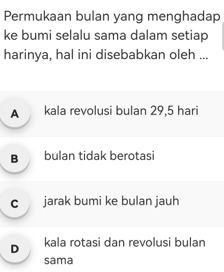 Permukaan bulan yang menghadap
ke bumi selalu sama dalam setiap
harinya, hal ini disebabkan oleh ...
A kala revolusi bulan 29,5 hari
B bulan tidak berotasi
c jarak bumi ke bulan jauh
D₹ kala rotasi dan revolusi bulan
sama