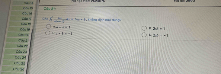 Mã học viên: V624076 Mã de: 2590
Câu 15 Câu 31:
Câu 16
Câu 17 Cho ∈t _1^(efrac ln x)x(ln x+2)^2dx=ln a+b , khẳng định nào đúng?
Câu 18
Câu 19 A. a+b=1
B.
Câu 20 C. a+b=-1 2ab=1
D. 2ab=-1
Câu 21
Câu 22
Câu 23
Câu 24
Câu 25
Câu 26