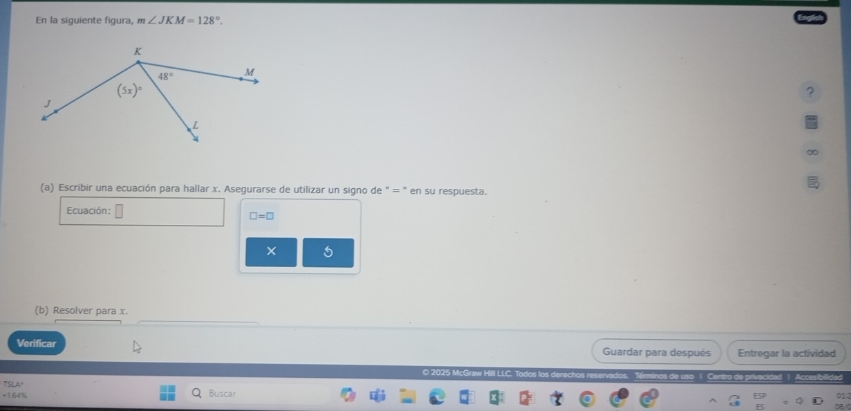 En la siguiente figura, m∠ JKM=128°.
?
(a) Escribir una ecuación para hallar x. Asegurarse de utilizar un signo de " = ' en su respuesta.
Ecuación:
□ =□
(b) Resolver para x.
Verificar Guardar para después Entregar la actividad
© 2025 McGraw Hill LLC. Todos los dere
os de us Centro de privacidad Acces
+1.64% Buscar