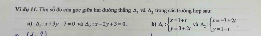 Ví dụ 11. Tìm số đo của góc giữa hai đường thẳng △ _1 và △ _2 trong các trường hợp sau: 
a) △ _1:x+3y-7=0 và △ _2:x-2y+3=0. b) △ _1:beginarrayl x=1+t y=3+2tendarray. và Delta _2:beginarrayl x=-7+2t y=1-tendarray.. 
112