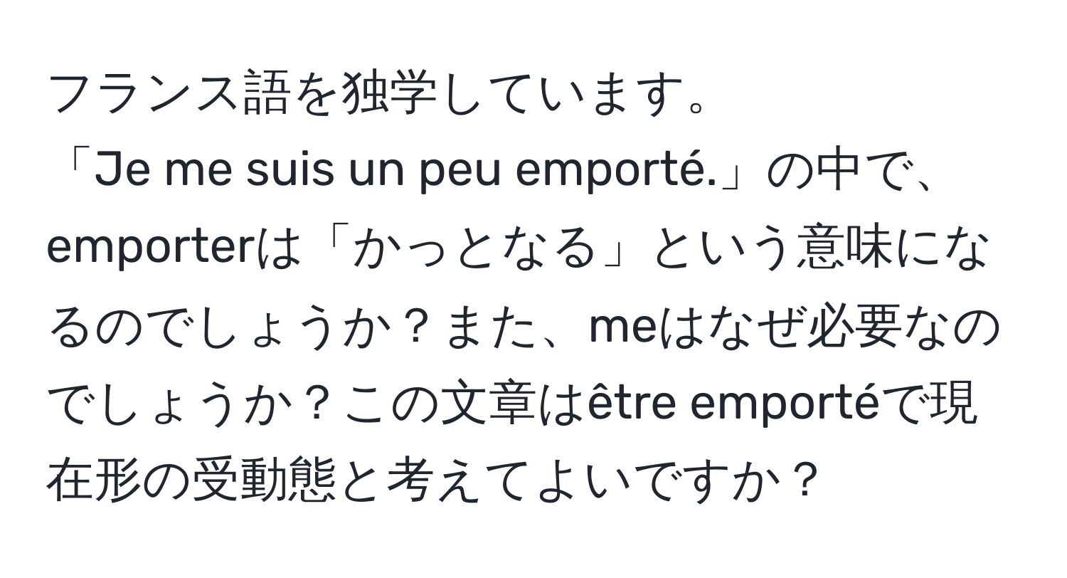 フランス語を独学しています。  
「Je me suis un peu emporté.」の中で、emporterは「かっとなる」という意味になるのでしょうか？また、meはなぜ必要なのでしょうか？この文章はêtre emportéで現在形の受動態と考えてよいですか？