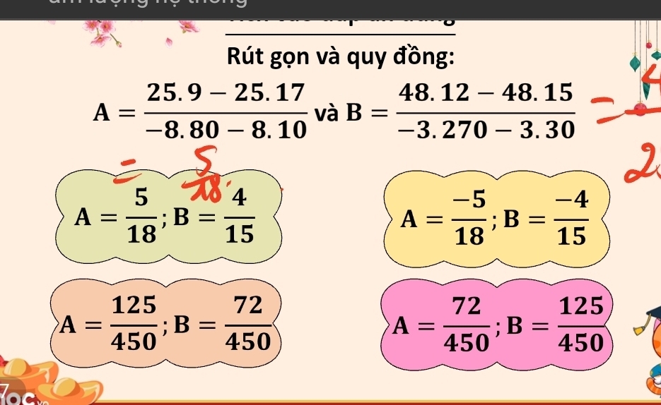 Rút gọn và quy đồng:
A= (25.9-25.17)/-8.80-8.10  và B= (48.12-48.15)/-3.270-3.30 
A= 5/18 ; B= 4/15 
A= (-5)/18 ; B= (-4)/15 
A= 125/450 ; B= 72/450 
A= 72/450 ; B= 125/450 
lock