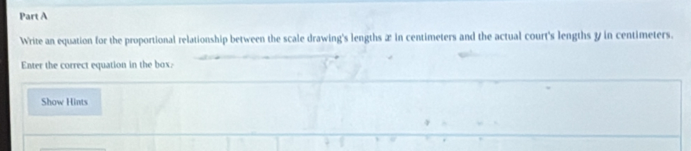 Write an equation for the proportional relationship between the scale drawing's lengths æ in centimeters and the actual court's lengths y in centimeters. 
Enter the correct equation in the box. 
Show Hints