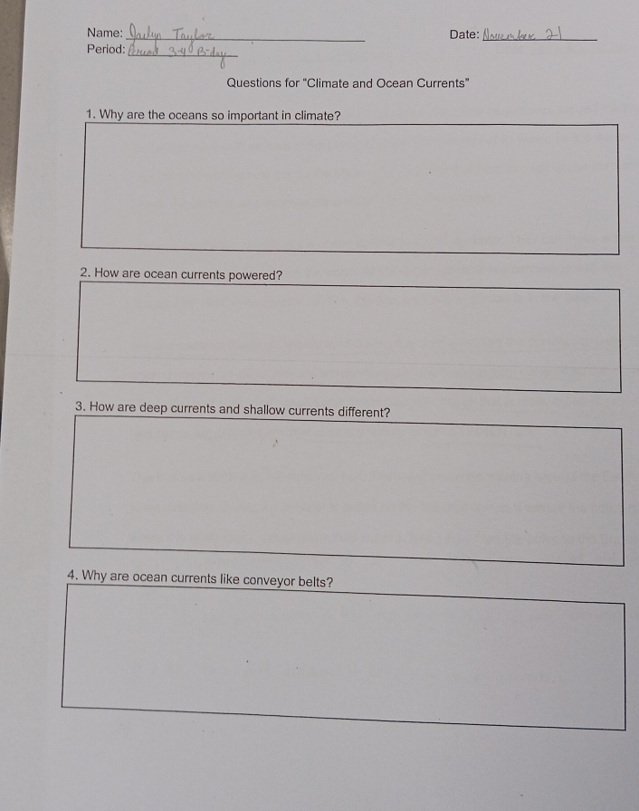 Name:_ Date:_ 
Period:_ 
Questions for “Climate and Ocean Currents” 
1. Why are the oceans so important in climate? 
2. How are ocean currents powered? 
3. How are deep currents and shallow currents different? 
4. Why are ocean currents like conveyor belts?