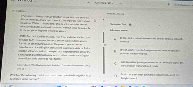nd Araignment=
Instructions Arwer Options
whatsoever, of the growth, production or manulacture of Atrica.
Asia, or America, or any part thereof , . . be imported into England.
Ireland, or Wales .. . in any other ship or ships, vessel or vessels Elimination Tool
whatsoever, but in such as do trully and without fraud belong only
to the people of England, Ireland or Wales. Select one answer
XVIII And be it further enacted, That from and after the first day British desire to limit the freedoms of their colonies in North
of April, 1661, no sugars, tobacco, cotton-wool, indigos, ginger. A America
fustick, or other dying wood, of the growth, production or
manufacture of any English plantations in America, Asia, or Africa.
shall be shipped, carried, conveyed or transported from any of the B British Indifference to foreign competition leading to the
said English plantations to any land .. . other than to such English policy of salutary neglect.
plantations as do belong to his Majesty. British goals of gaining new sources of raw materials for the
C
Sawers, Larry: ''The Navigation Acts Revisited" Economic History Review (1997) production of manufactured goods
262 284.
Which of the following contributed most directly to the Navigation Acts ] British interest in spreading the economic ideals of the
described in the excerpt? Enlightenment.