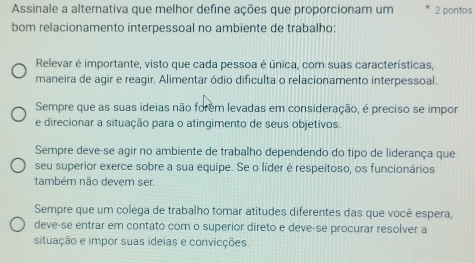 Assinale a alternativa que melhor define ações que proporcionam um 2 pontos
bom relacionamento interpessoal no ambiente de trabalho:
Relevar é importante, visto que cada pessoa é única, com suas características,
maneira de agir e reagir. Alimentar ódio dificulta o relacionamento interpessoal.
Sempre que as suas ideias não forem levadas em consideração, é preciso se impor
e direcionar a situação para o atingimento de seus objetivos.
Sempre deve-se agir no ambiente de trabalho dependendo do tipo de liderança que
seu superior exerce sobre a sua equipe. Se o líder é respeitoso, os funcionários
também não devem ser.
Sempre que um colega de trabalho tomar atitudes diferentes das que você espera,
deve-se entrar em contato com o superior direto e deve-se procurar resolver a
situação e impor suas ideias e convicções.