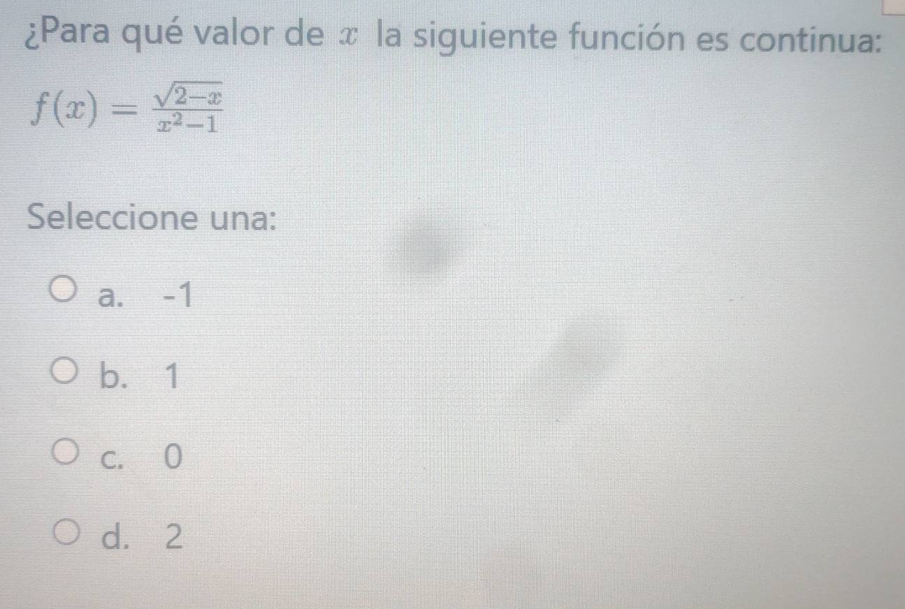 ¿Para qué valor de x la siguiente función es continua:
f(x)= (sqrt(2-x))/x^2-1 
Seleccione una:
a. -1
b. 1
c. 0
d. 2