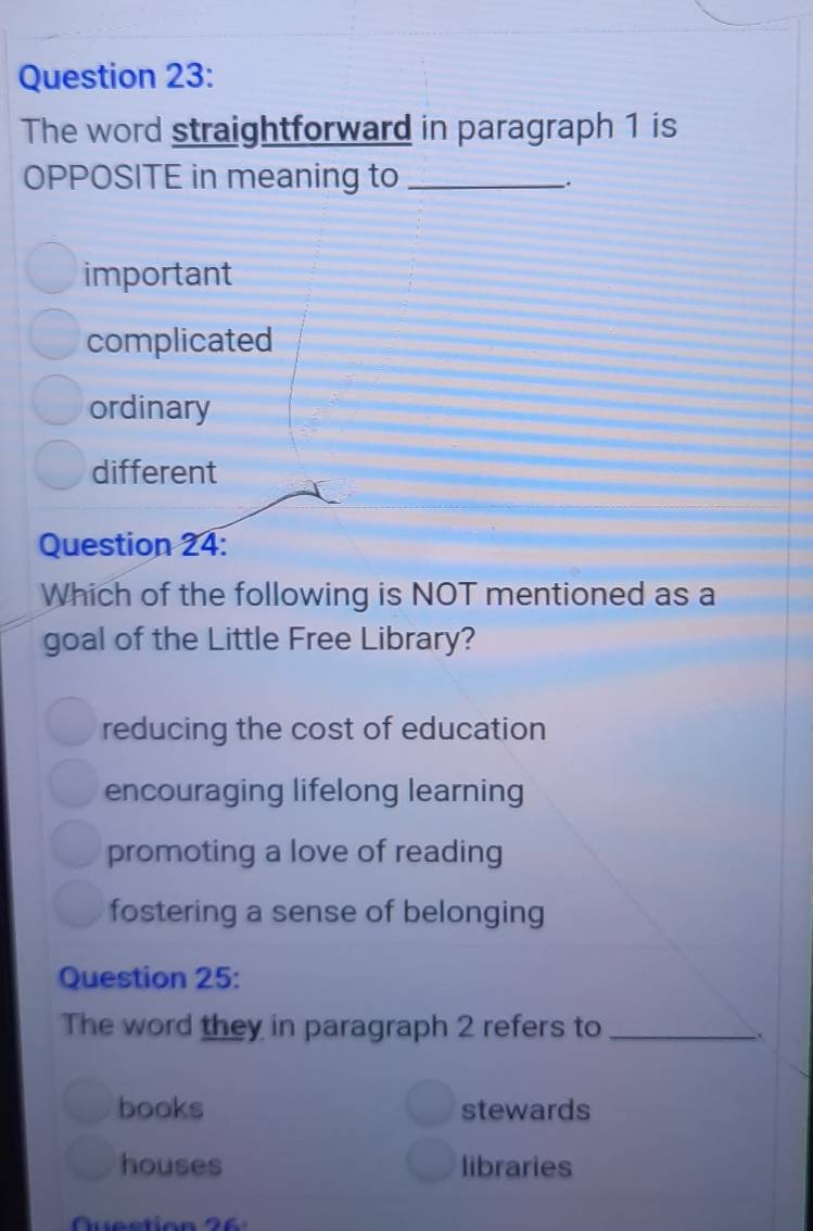 The word straightforward in paragraph 1 is
OPPOSITE in meaning to_
important
complicated
ordinary
different
Question 24:
Which of the following is NOT mentioned as a
goal of the Little Free Library?
reducing the cost of education
encouraging lifelong learning
promoting a love of reading
fostering a sense of belonging
Question 25:
The word they in paragraph 2 refers to_
books stewards
houses libraries