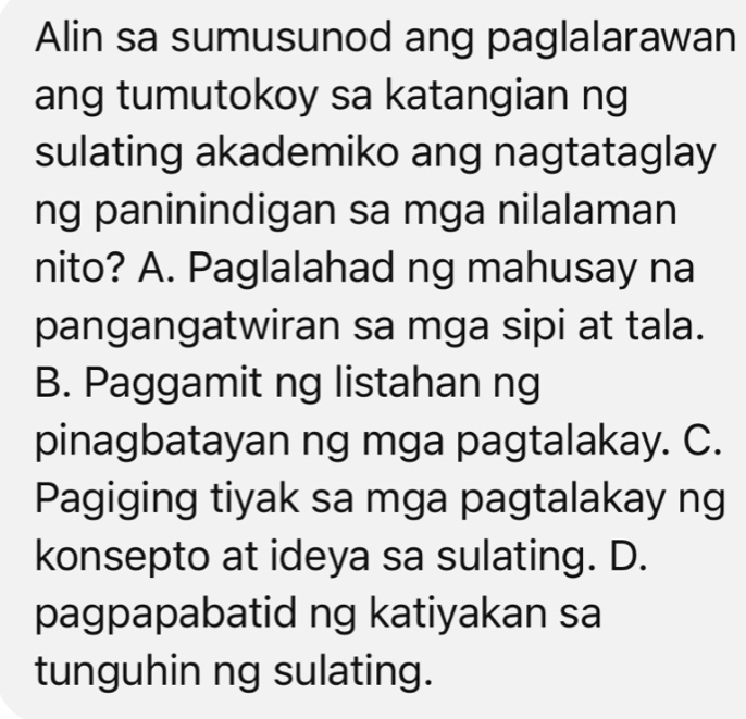 Alin sa sumusunod ang paglalarawan
ang tumutokoy sa katangian ng
sulating akademiko ang nagtataglay
ng paninindigan sa mga nilalaman
nito? A. Paglalahad ng mahusay na
pangangatwiran sa mga sipi at tala.
B. Paggamit ng listahan ng
pinagbatayan ng mga pagtalakay. C.
Pagiging tiyak sa mga pagtalakay ng
konsepto at ideya sa sulating. D.
pagpapabatid ng katiyakan sa
tunguhin ng sulating.