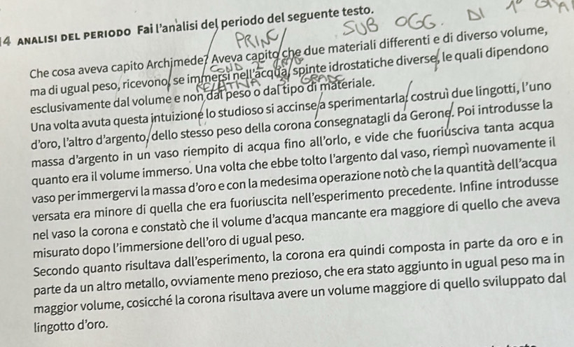 ANALISI DEL PERIODo Fai l’analisi del periodo del seguente testo. 
Che cosa aveva capito Archimede? Aveva capito che due materiali differenti e di diverso volume, 
ma di ugual peso, ricevono, se immersi nell acqua, spinte idrostatiche diverse, le quali dipendono 
esclusivamente dal volume e non dal peso o dal tipo di materiale. 
Una volta avuta questa intuizione lo studioso si accinse a sperimentarla, costruì due lingotti, l’uno 
d’oro, l’altro d’argento, dello stesso peso della corona consegnatagli da Gerone. Poi introdusse la 
massa d’argento in un vaso riempito di acqua fino all’orlo, e vide che fuoriusciva tanta acqua 
quanto era il volume immerso. Una volta che ebbe tolto l’argento dal vaso, riempì nuovamente il 
vaso per immergervi la massa d’oro e con la medesima operazione notò che la quantità dell’acqua 
versata era minore di quella che era fuoriuscita nell’esperimento precedente. Infine introdusse 
nel vaso la corona e constatò che il volume d’acqua mancante era maggiore di quello che aveva 
misurato dopo l’immersione dell’oro di ugual peso. 
Secondo quanto risultava dall’esperimento, la corona era quindi composta in parte da oro e in 
parte da un altro metallo, ovviamente meno prezioso, che era stato aggiunto in ugual peso ma in 
maggior volume, cosicché la corona risultava avere un volume maggiore di quello sviluppato dal 
lingotto d’oro.