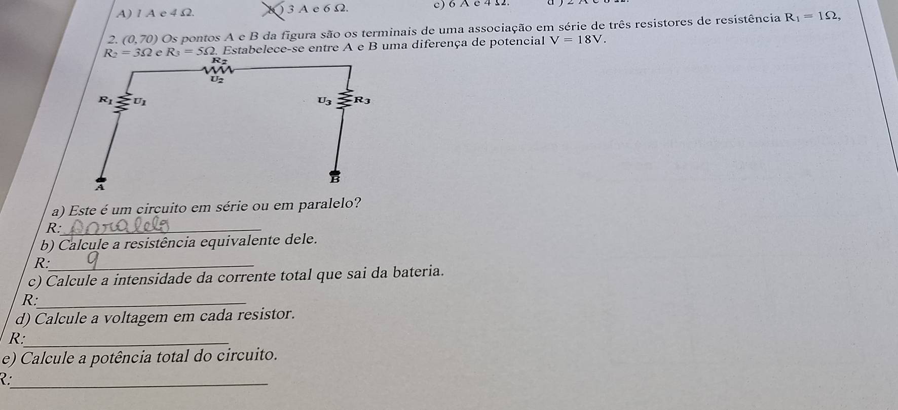 A) 1 A e 4 Ω. ) 3 A e 6 Ω. c) 6 A e 4 2.
2. (0,70) Os pontos A e B da figura são os terminais de uma associação em série de três resistores de resistência R_1=1Omega ,
R_2=3Omega e R_3=5Omega. Estabelece-se entre A e B uma diferença de potencial V=18V.
a) Este é um circuito em série ou em paralelo?
R:_
b) Calcule a resistência equivalente dele.
R:_
c) Calcule a intensidade da corrente total que sai da bateria.
R:_
d) Calcule a voltagem em cada resistor.
R:_
e) Calcule a potência total do circuito.
_C