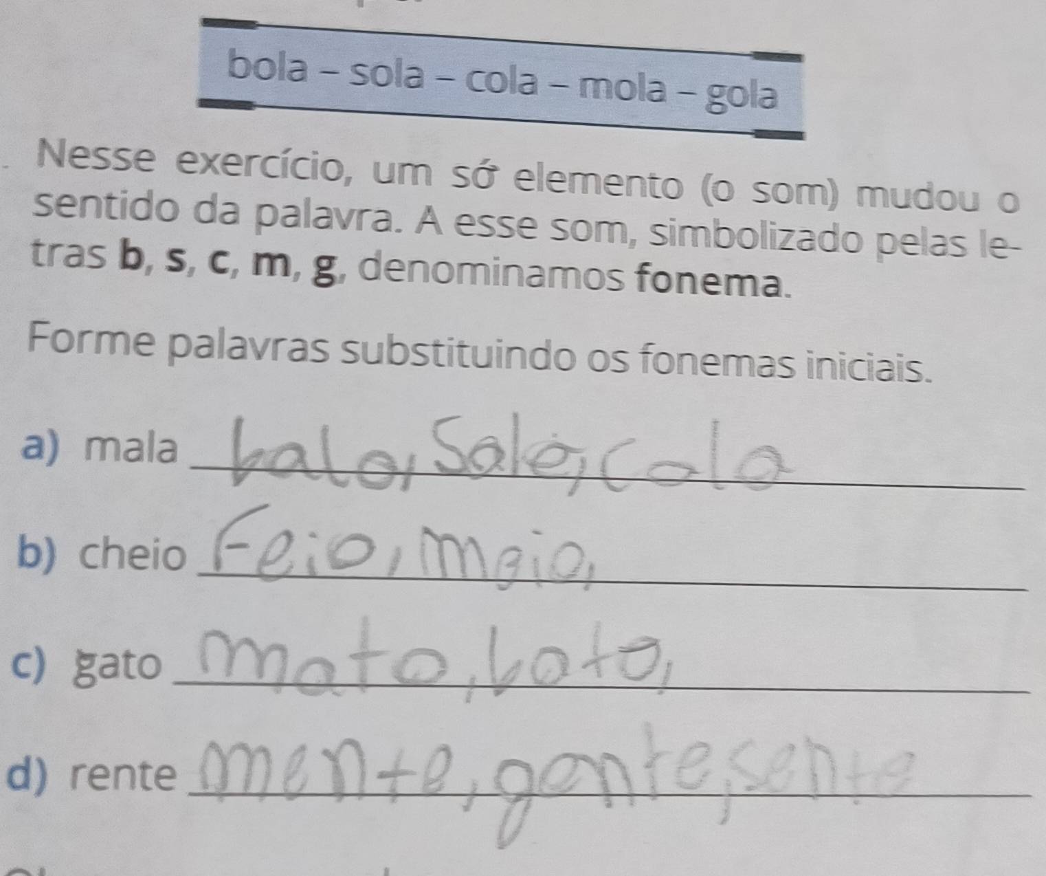 bola - sola - cola - mola - gola 
Nesse exercício, um sớ elemento (o som) mudou o 
sentido da palavra. A esse som, simbolizado pelas le- 
tras b, s, c, m, g, denominamos fonema. 
Forme palavras substituindo os fonemas iniciais. 
_ 
a) mala 
_ 
b) cheio 
c) gato_ 
d) rente_ 
_