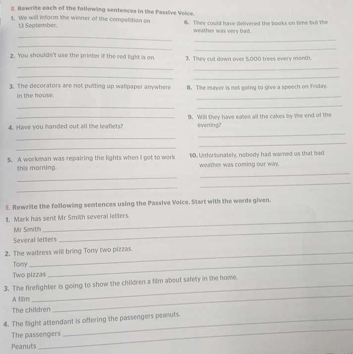 €. Rewrite each of the following sentences in the Passive Voice. 
1. We will inform the winner of the competition on 6. They could have delivered the books on time but the 
_ 
13 September. weather was very bad. 
_ 
_ 
_ 
2. You shouldn't use the printer if the red light is on. 7. They cut down over 5,000 trees every month. 
_ 
_ 
_ 
_ 
3. The decorators are not putting up wallpaper anywhere 8. The mayor is not going to give a speech on Friday. 
in the house. 
_ 
_ 
_ 
_9. Will they have eaten all the cakes by the end of the 
4. Have you handed out all the leaflets? evening? 
_ 
_ 
_ 
_ 
5. A workman was repairing the lights when I got to work 10. Unfortunately, nobody had warned us that bad 
_ 
this morning. weather was coming our way. 
_ 
_ 
_ 
E. Rewrite the following sentences using the Passive Voice. Start with the words given. 
1. Mark has sent Mr Smith several letters. 
Mr Smith_ 
_ 
Several letters 
2. The waitress will bring Tony two pizzas. 
Tony 
Two pizzas 
_ 
3. The firefighter is going to show the children a film about safety in the home. 
A film 
The children 
_ 
_ 
4. The flight attendant is offering the passengers peanuts. 
The passengers 
Peanuts