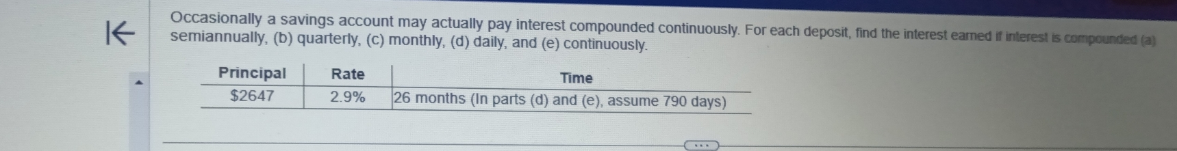 Occasionally a savings account may actually pay interest compounded continuously. For each deposit, find the interest earned if interest is compounded (a) 
semiannually, (b) quarterly, (c) monthly, (d) daily, and (e) continuously. 
Principal Rate Time
$2647 2.9% 26 months (In parts (d) and (e), assume 790 days)