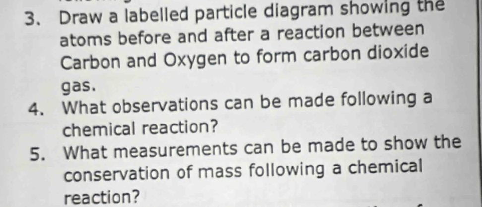 Draw a labelled particle diagram showing the 
atoms before and after a reaction between 
Carbon and Oxygen to form carbon dioxide 
gas. 
4. What observations can be made following a 
chemical reaction? 
5. What measurements can be made to show the 
conservation of mass following a chemical 
reaction?