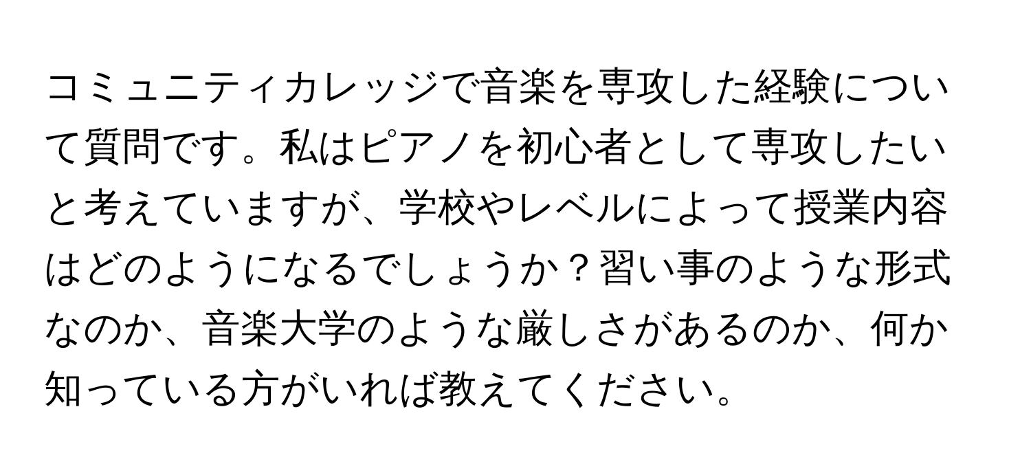 コミュニティカレッジで音楽を専攻した経験について質問です。私はピアノを初心者として専攻したいと考えていますが、学校やレベルによって授業内容はどのようになるでしょうか？習い事のような形式なのか、音楽大学のような厳しさがあるのか、何か知っている方がいれば教えてください。